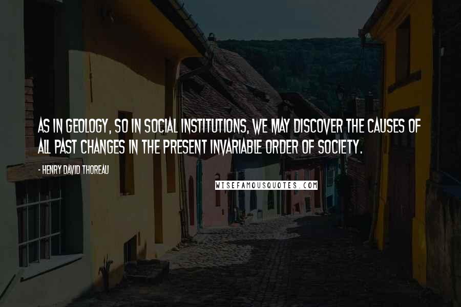 Henry David Thoreau Quotes: As in geology, so in social institutions, we may discover the causes of all past changes in the present invariable order of society.