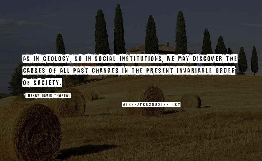 Henry David Thoreau Quotes: As in geology, so in social institutions, we may discover the causes of all past changes in the present invariable order of society.