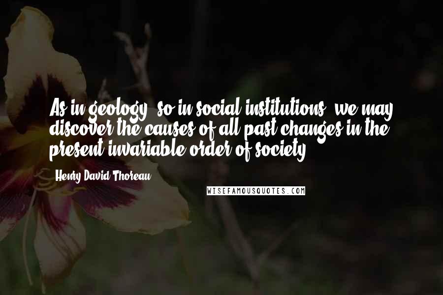 Henry David Thoreau Quotes: As in geology, so in social institutions, we may discover the causes of all past changes in the present invariable order of society.