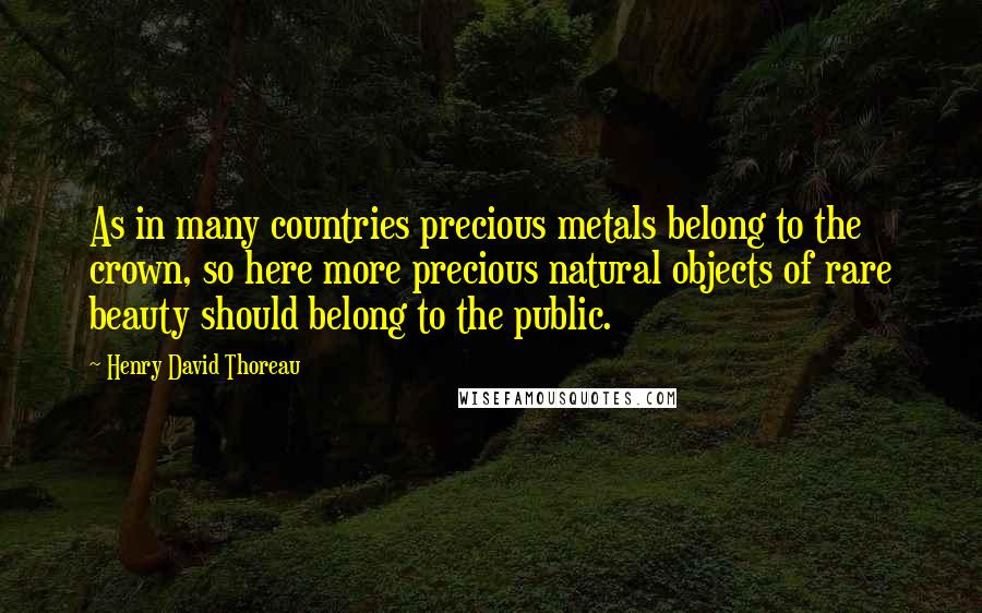 Henry David Thoreau Quotes: As in many countries precious metals belong to the crown, so here more precious natural objects of rare beauty should belong to the public.