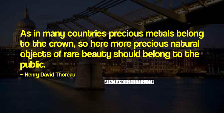 Henry David Thoreau Quotes: As in many countries precious metals belong to the crown, so here more precious natural objects of rare beauty should belong to the public.