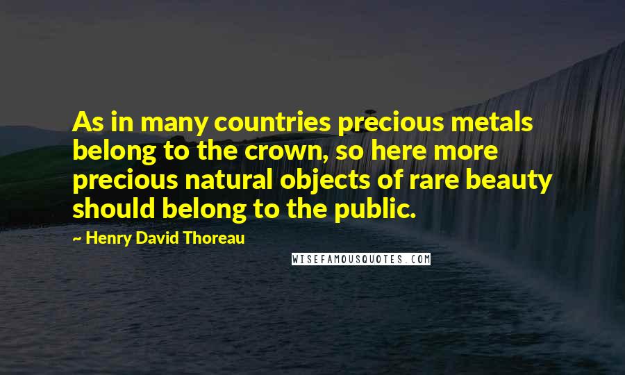 Henry David Thoreau Quotes: As in many countries precious metals belong to the crown, so here more precious natural objects of rare beauty should belong to the public.