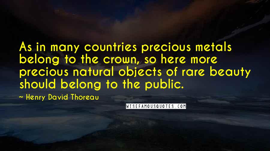 Henry David Thoreau Quotes: As in many countries precious metals belong to the crown, so here more precious natural objects of rare beauty should belong to the public.