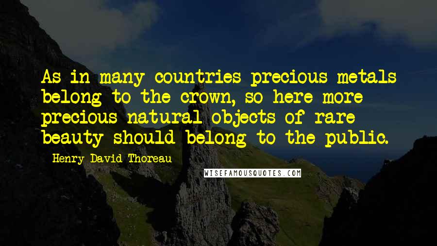 Henry David Thoreau Quotes: As in many countries precious metals belong to the crown, so here more precious natural objects of rare beauty should belong to the public.