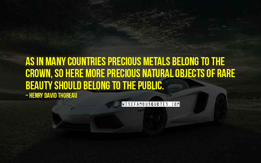 Henry David Thoreau Quotes: As in many countries precious metals belong to the crown, so here more precious natural objects of rare beauty should belong to the public.