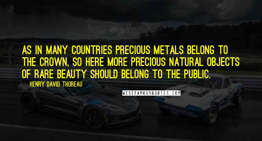 Henry David Thoreau Quotes: As in many countries precious metals belong to the crown, so here more precious natural objects of rare beauty should belong to the public.