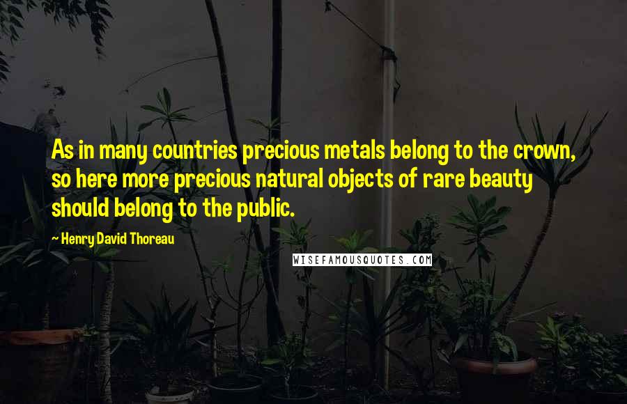 Henry David Thoreau Quotes: As in many countries precious metals belong to the crown, so here more precious natural objects of rare beauty should belong to the public.