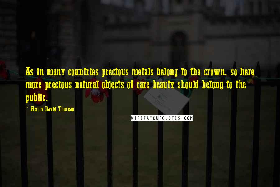 Henry David Thoreau Quotes: As in many countries precious metals belong to the crown, so here more precious natural objects of rare beauty should belong to the public.