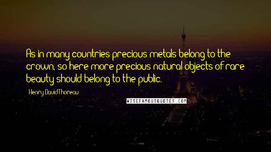 Henry David Thoreau Quotes: As in many countries precious metals belong to the crown, so here more precious natural objects of rare beauty should belong to the public.