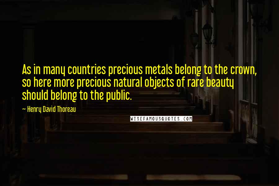 Henry David Thoreau Quotes: As in many countries precious metals belong to the crown, so here more precious natural objects of rare beauty should belong to the public.