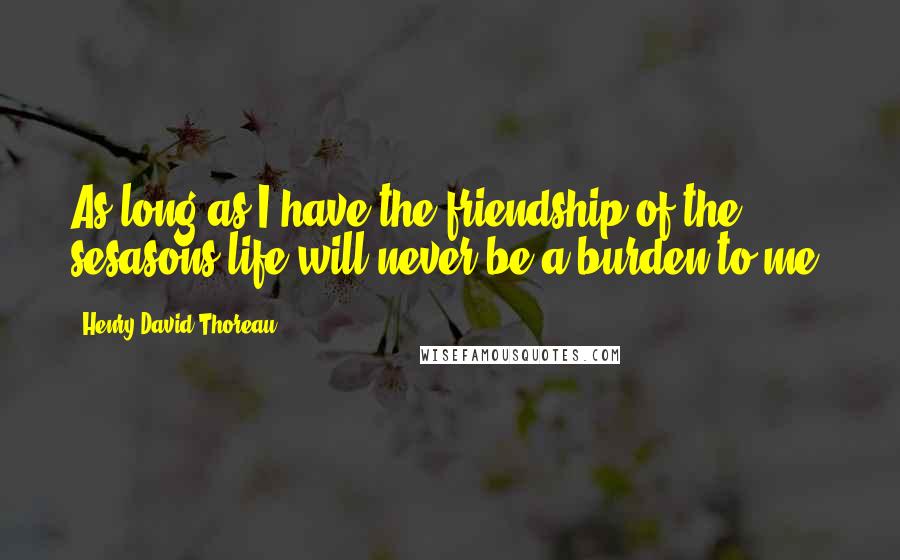 Henry David Thoreau Quotes: As long as I have the friendship of the sesasons life will never be a burden to me.