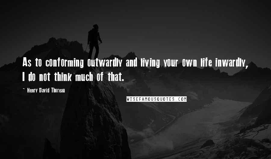 Henry David Thoreau Quotes: As to conforming outwardly and living your own life inwardly, I do not think much of that.