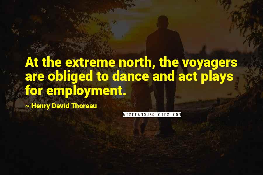 Henry David Thoreau Quotes: At the extreme north, the voyagers are obliged to dance and act plays for employment.
