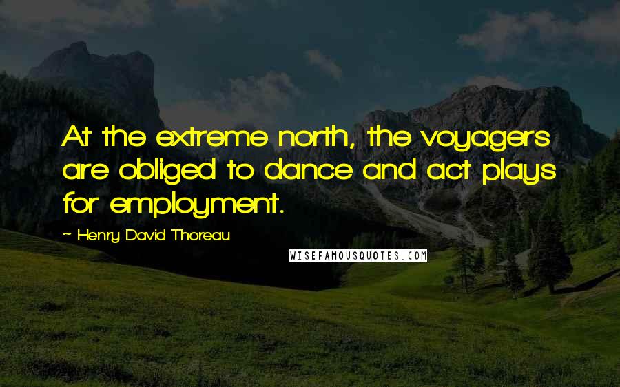 Henry David Thoreau Quotes: At the extreme north, the voyagers are obliged to dance and act plays for employment.