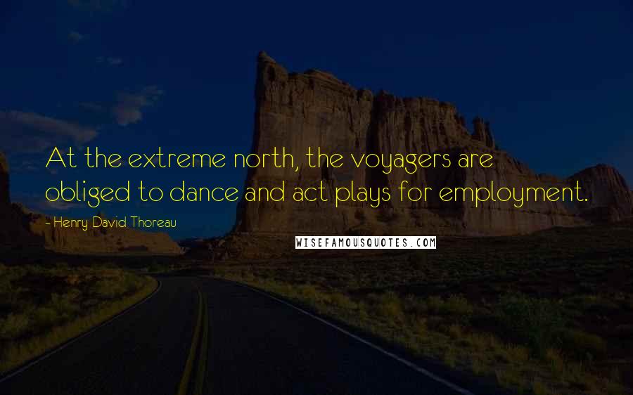 Henry David Thoreau Quotes: At the extreme north, the voyagers are obliged to dance and act plays for employment.