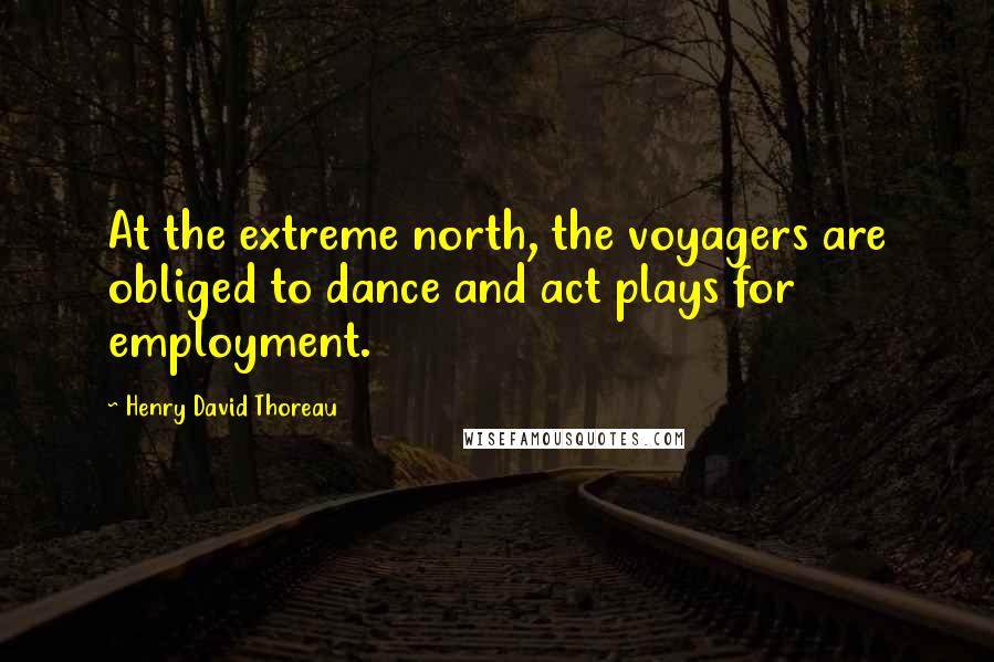 Henry David Thoreau Quotes: At the extreme north, the voyagers are obliged to dance and act plays for employment.