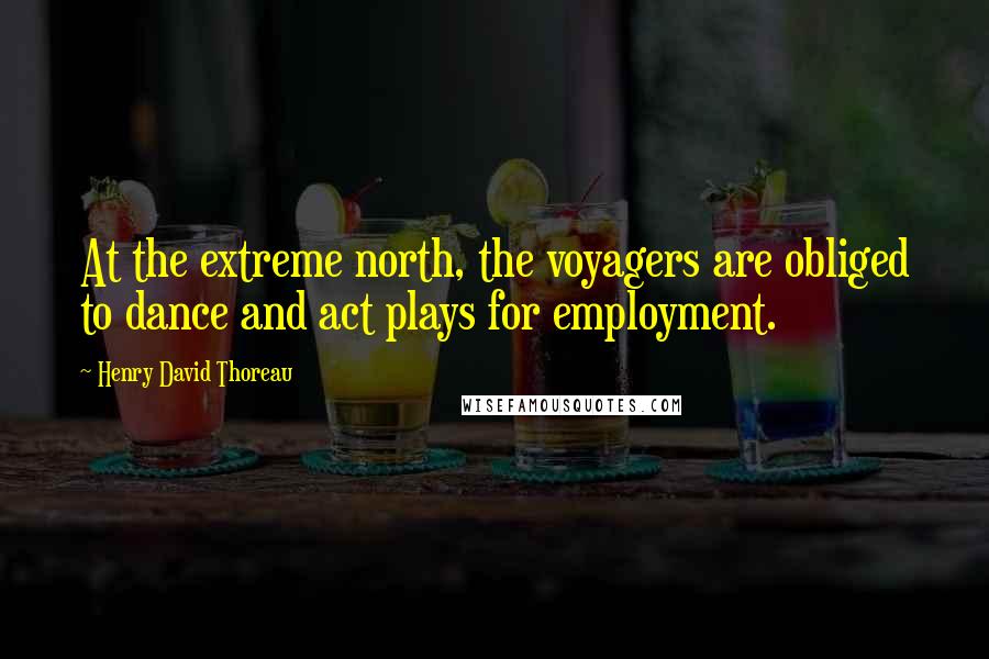 Henry David Thoreau Quotes: At the extreme north, the voyagers are obliged to dance and act plays for employment.