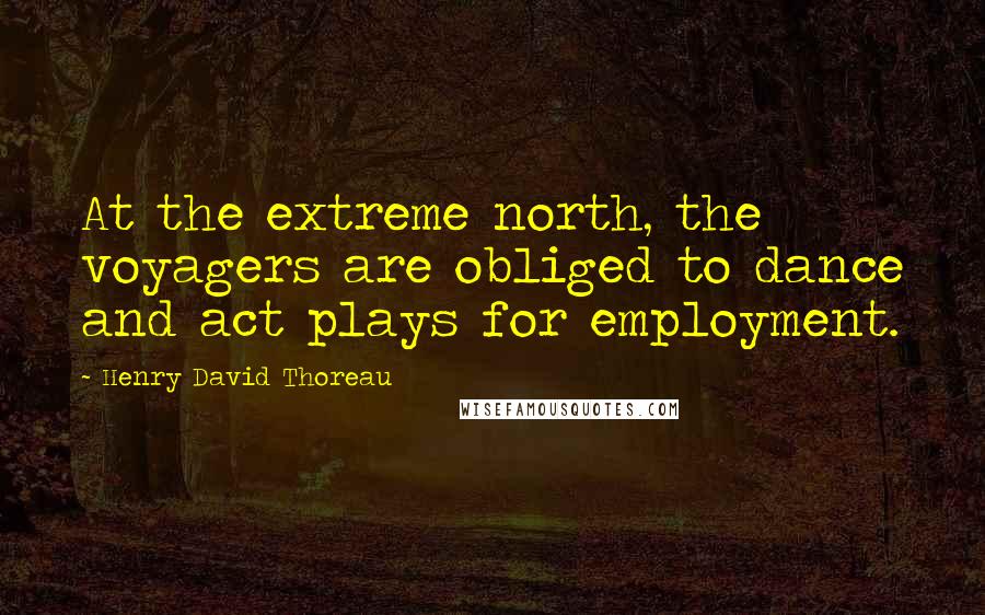 Henry David Thoreau Quotes: At the extreme north, the voyagers are obliged to dance and act plays for employment.