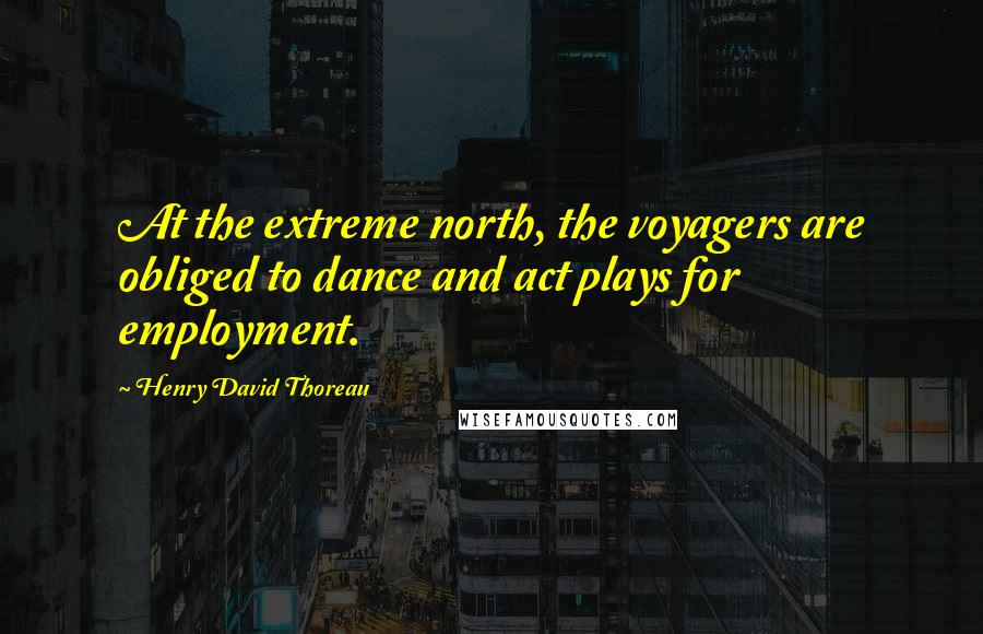 Henry David Thoreau Quotes: At the extreme north, the voyagers are obliged to dance and act plays for employment.