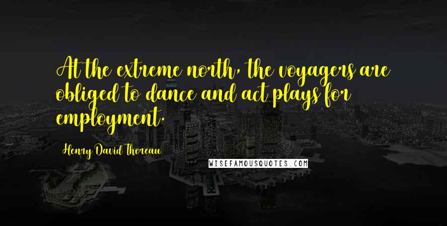 Henry David Thoreau Quotes: At the extreme north, the voyagers are obliged to dance and act plays for employment.