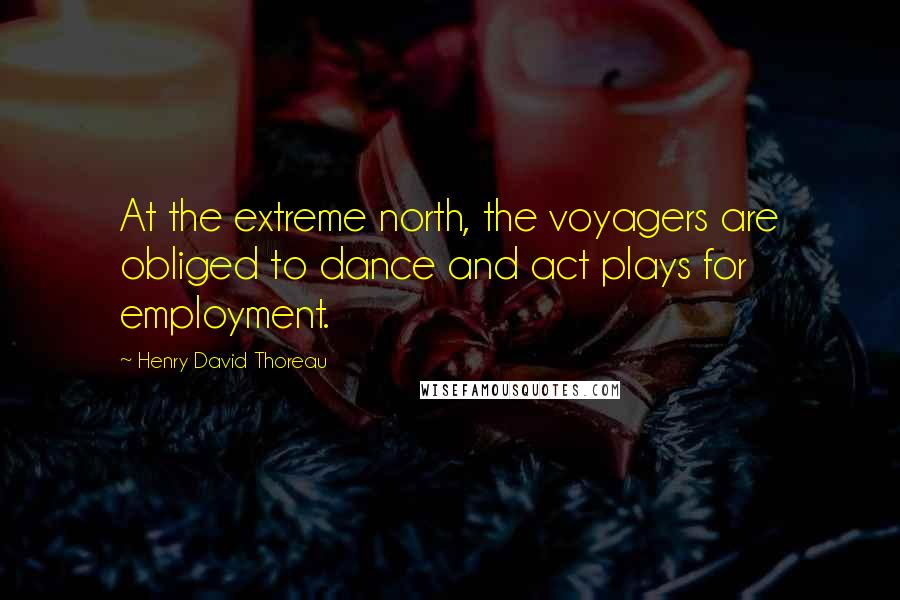 Henry David Thoreau Quotes: At the extreme north, the voyagers are obliged to dance and act plays for employment.