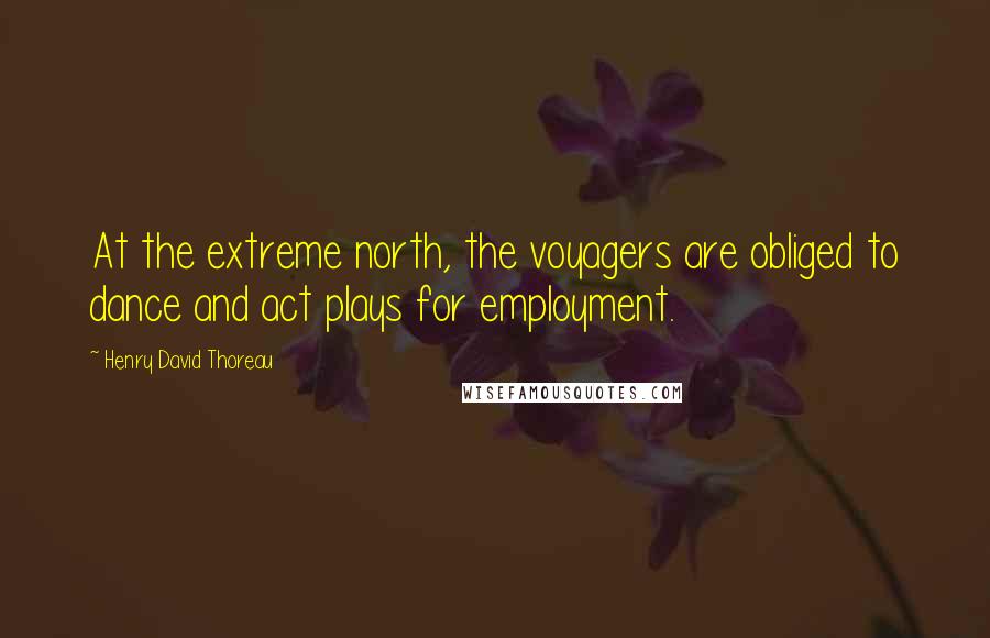 Henry David Thoreau Quotes: At the extreme north, the voyagers are obliged to dance and act plays for employment.