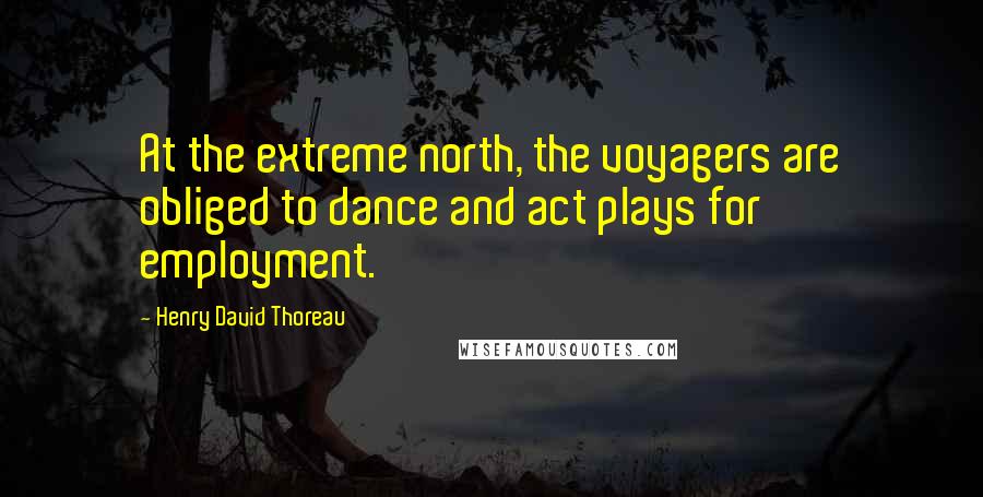 Henry David Thoreau Quotes: At the extreme north, the voyagers are obliged to dance and act plays for employment.