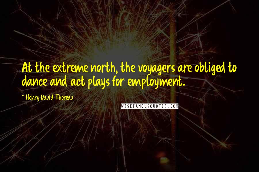 Henry David Thoreau Quotes: At the extreme north, the voyagers are obliged to dance and act plays for employment.