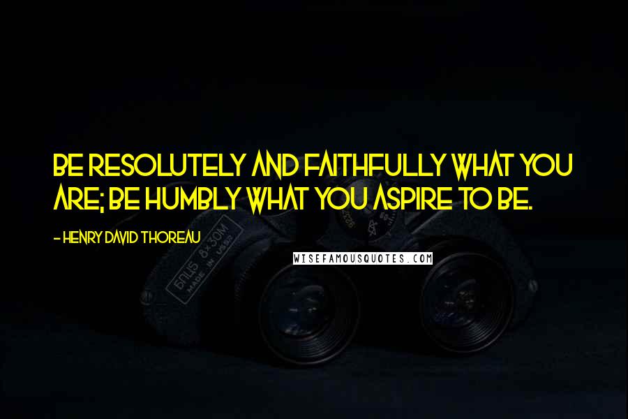 Henry David Thoreau Quotes: Be resolutely and faithfully what you are; be humbly what you aspire to be.
