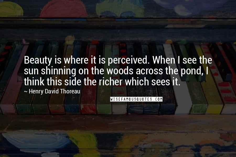 Henry David Thoreau Quotes: Beauty is where it is perceived. When I see the sun shinning on the woods across the pond, I think this side the richer which sees it.