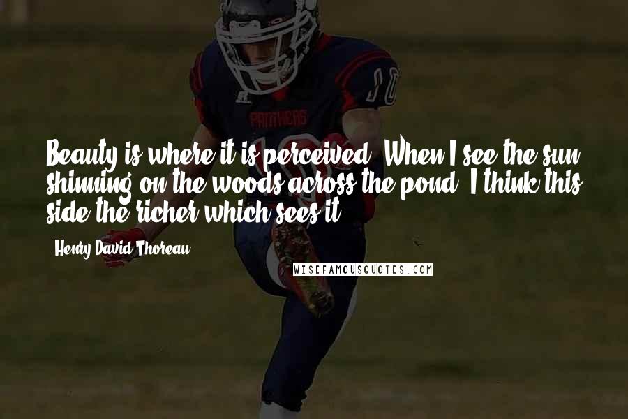 Henry David Thoreau Quotes: Beauty is where it is perceived. When I see the sun shinning on the woods across the pond, I think this side the richer which sees it.