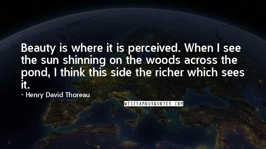 Henry David Thoreau Quotes: Beauty is where it is perceived. When I see the sun shinning on the woods across the pond, I think this side the richer which sees it.