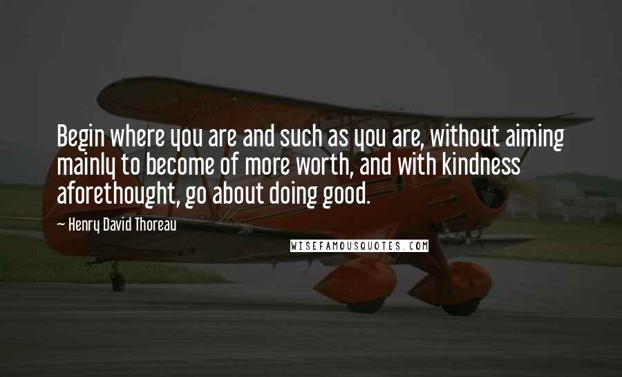 Henry David Thoreau Quotes: Begin where you are and such as you are, without aiming mainly to become of more worth, and with kindness aforethought, go about doing good.