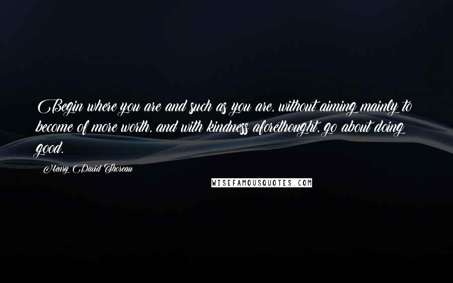 Henry David Thoreau Quotes: Begin where you are and such as you are, without aiming mainly to become of more worth, and with kindness aforethought, go about doing good.