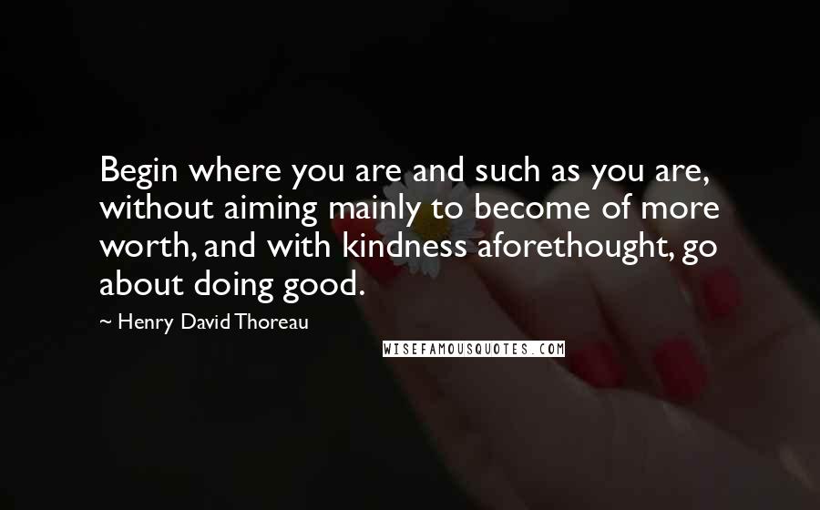 Henry David Thoreau Quotes: Begin where you are and such as you are, without aiming mainly to become of more worth, and with kindness aforethought, go about doing good.