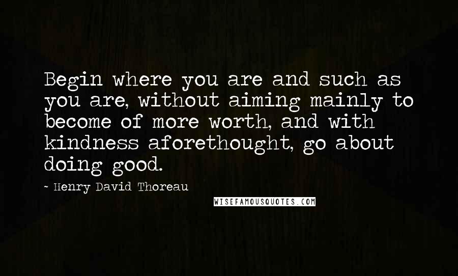Henry David Thoreau Quotes: Begin where you are and such as you are, without aiming mainly to become of more worth, and with kindness aforethought, go about doing good.