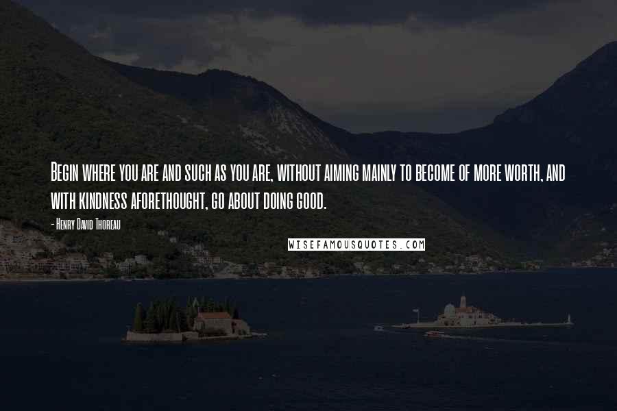 Henry David Thoreau Quotes: Begin where you are and such as you are, without aiming mainly to become of more worth, and with kindness aforethought, go about doing good.