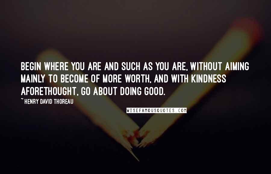 Henry David Thoreau Quotes: Begin where you are and such as you are, without aiming mainly to become of more worth, and with kindness aforethought, go about doing good.