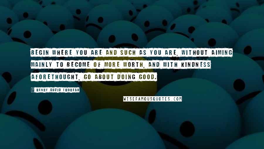 Henry David Thoreau Quotes: Begin where you are and such as you are, without aiming mainly to become of more worth, and with kindness aforethought, go about doing good.