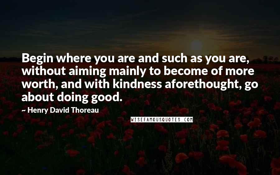 Henry David Thoreau Quotes: Begin where you are and such as you are, without aiming mainly to become of more worth, and with kindness aforethought, go about doing good.