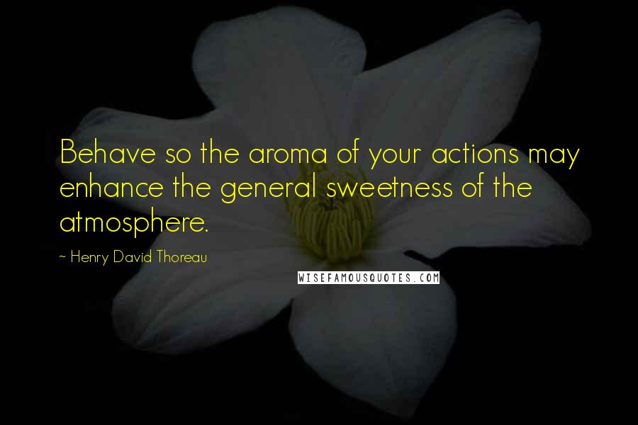 Henry David Thoreau Quotes: Behave so the aroma of your actions may enhance the general sweetness of the atmosphere.