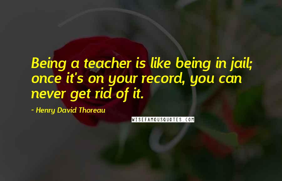 Henry David Thoreau Quotes: Being a teacher is like being in jail; once it's on your record, you can never get rid of it.