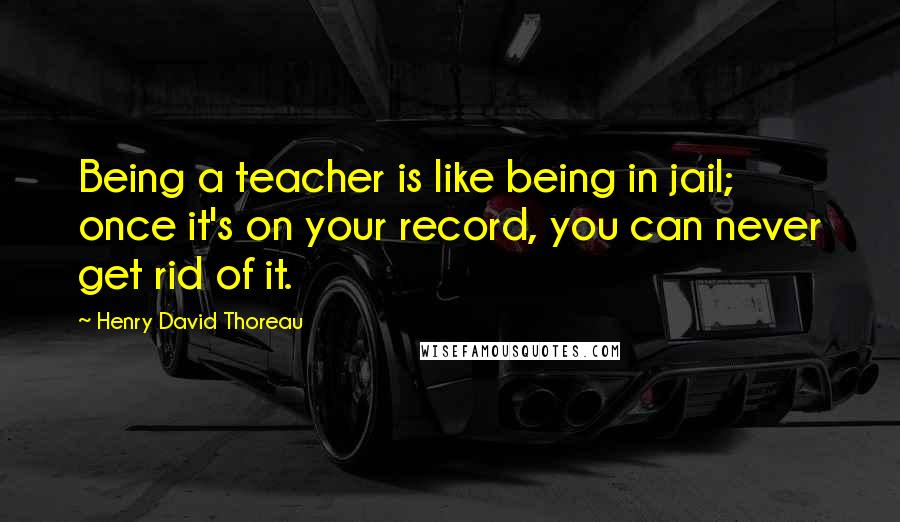 Henry David Thoreau Quotes: Being a teacher is like being in jail; once it's on your record, you can never get rid of it.