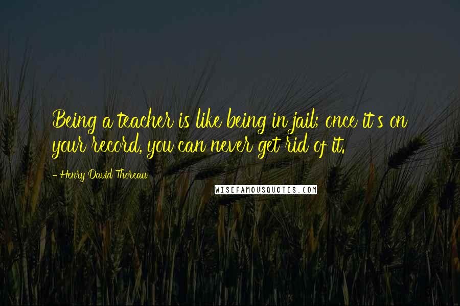 Henry David Thoreau Quotes: Being a teacher is like being in jail; once it's on your record, you can never get rid of it.