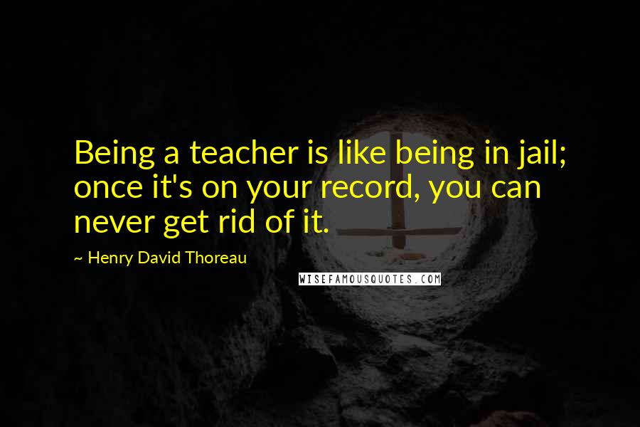 Henry David Thoreau Quotes: Being a teacher is like being in jail; once it's on your record, you can never get rid of it.