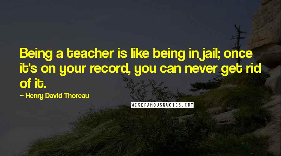 Henry David Thoreau Quotes: Being a teacher is like being in jail; once it's on your record, you can never get rid of it.