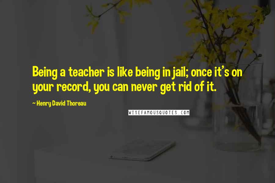 Henry David Thoreau Quotes: Being a teacher is like being in jail; once it's on your record, you can never get rid of it.