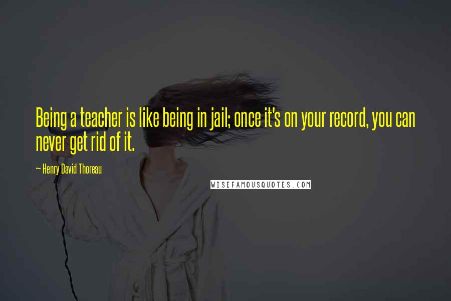 Henry David Thoreau Quotes: Being a teacher is like being in jail; once it's on your record, you can never get rid of it.