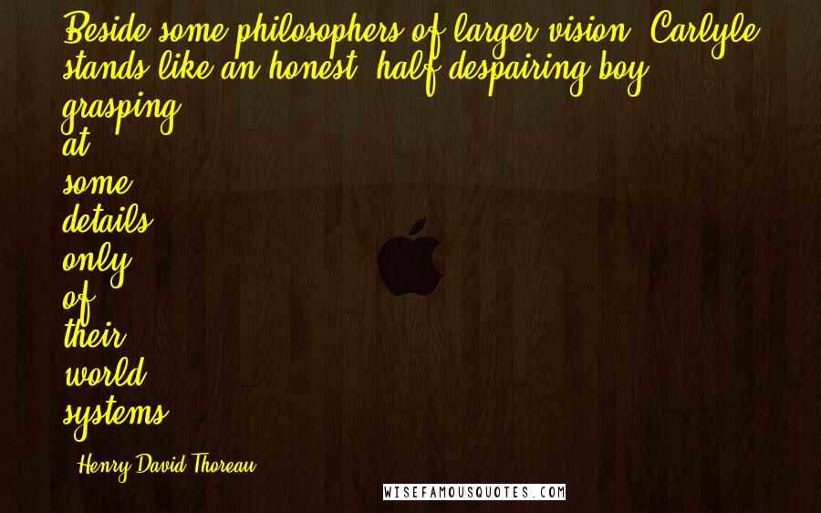 Henry David Thoreau Quotes: Beside some philosophers of larger vision, Carlyle stands like an honest, half-despairing boy, grasping at some details only of their world systems.