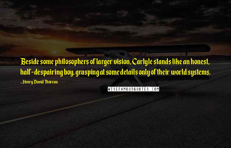Henry David Thoreau Quotes: Beside some philosophers of larger vision, Carlyle stands like an honest, half-despairing boy, grasping at some details only of their world systems.